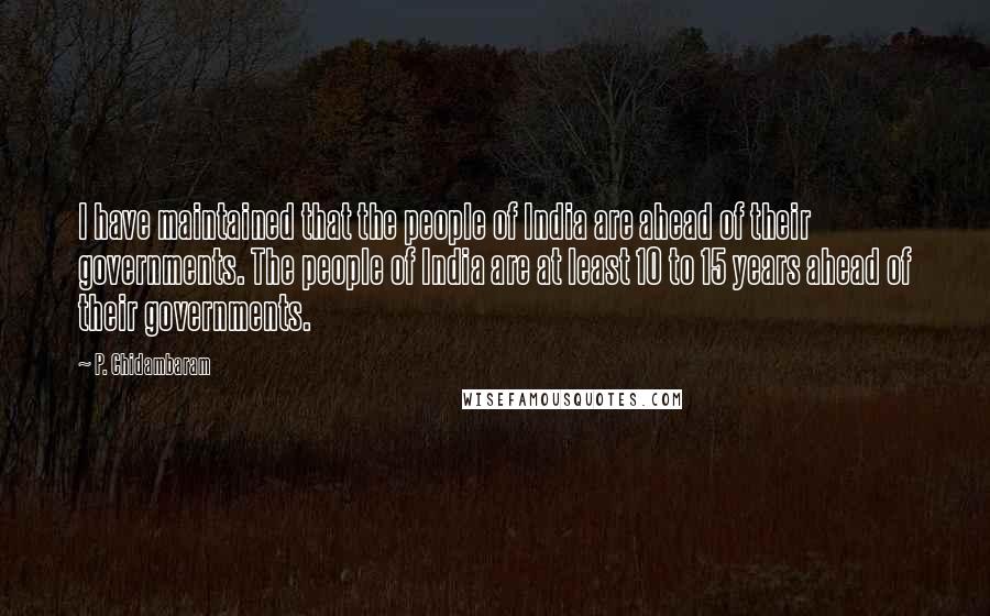 P. Chidambaram Quotes: I have maintained that the people of India are ahead of their governments. The people of India are at least 10 to 15 years ahead of their governments.