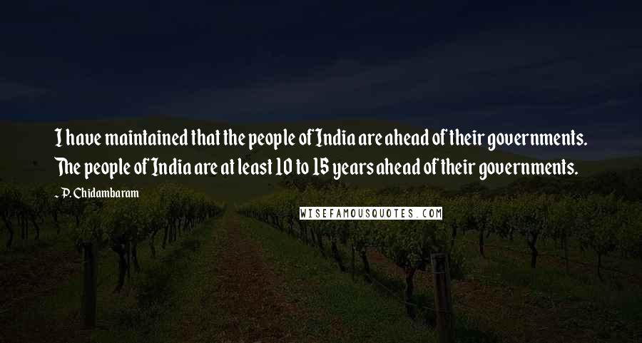 P. Chidambaram Quotes: I have maintained that the people of India are ahead of their governments. The people of India are at least 10 to 15 years ahead of their governments.