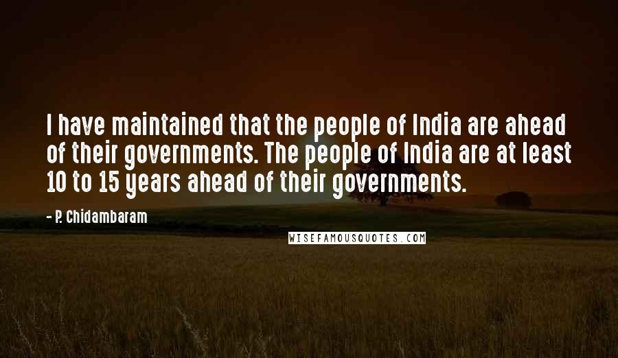 P. Chidambaram Quotes: I have maintained that the people of India are ahead of their governments. The people of India are at least 10 to 15 years ahead of their governments.