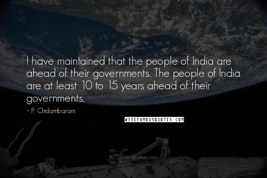 P. Chidambaram Quotes: I have maintained that the people of India are ahead of their governments. The people of India are at least 10 to 15 years ahead of their governments.