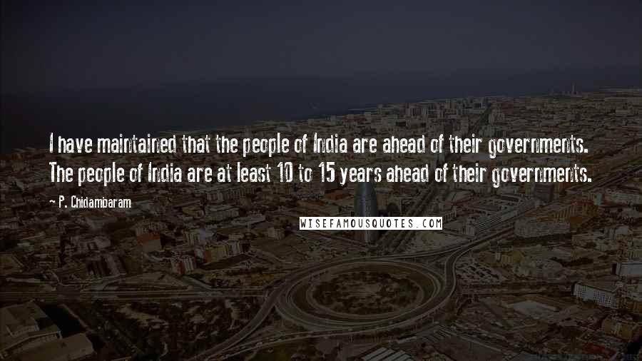 P. Chidambaram Quotes: I have maintained that the people of India are ahead of their governments. The people of India are at least 10 to 15 years ahead of their governments.