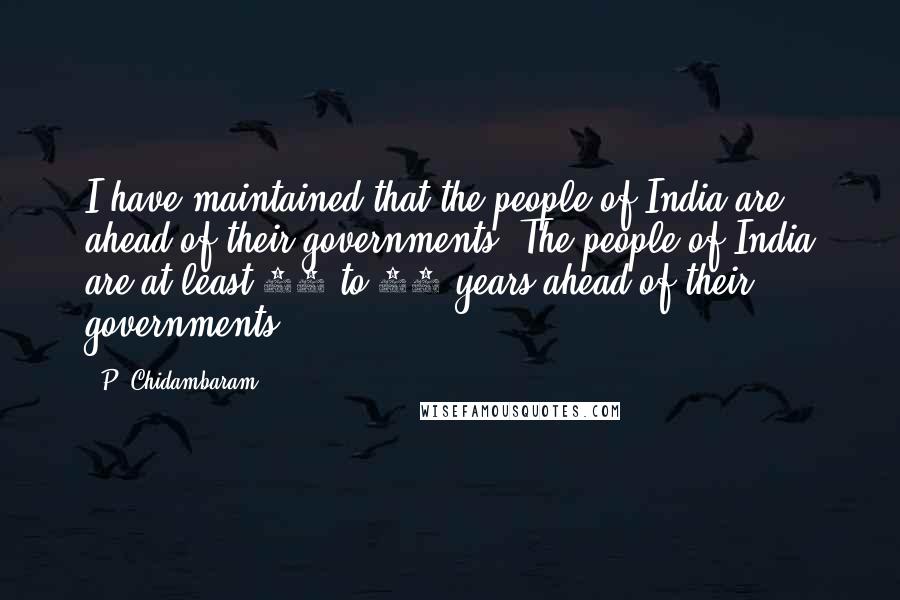 P. Chidambaram Quotes: I have maintained that the people of India are ahead of their governments. The people of India are at least 10 to 15 years ahead of their governments.