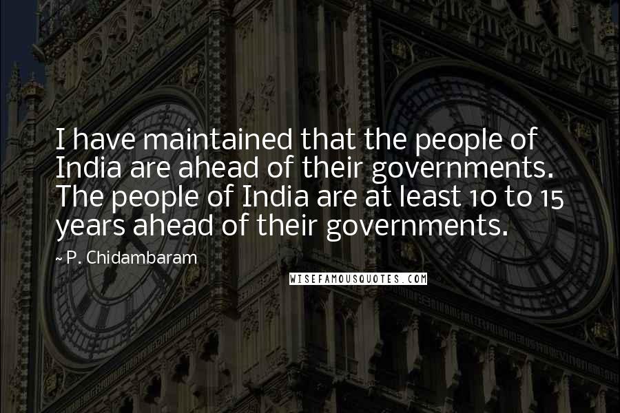 P. Chidambaram Quotes: I have maintained that the people of India are ahead of their governments. The people of India are at least 10 to 15 years ahead of their governments.