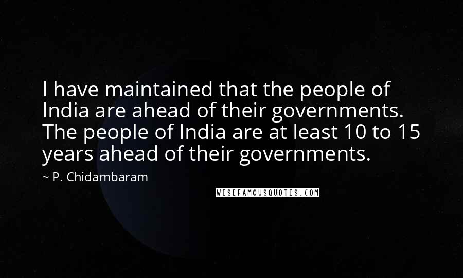 P. Chidambaram Quotes: I have maintained that the people of India are ahead of their governments. The people of India are at least 10 to 15 years ahead of their governments.
