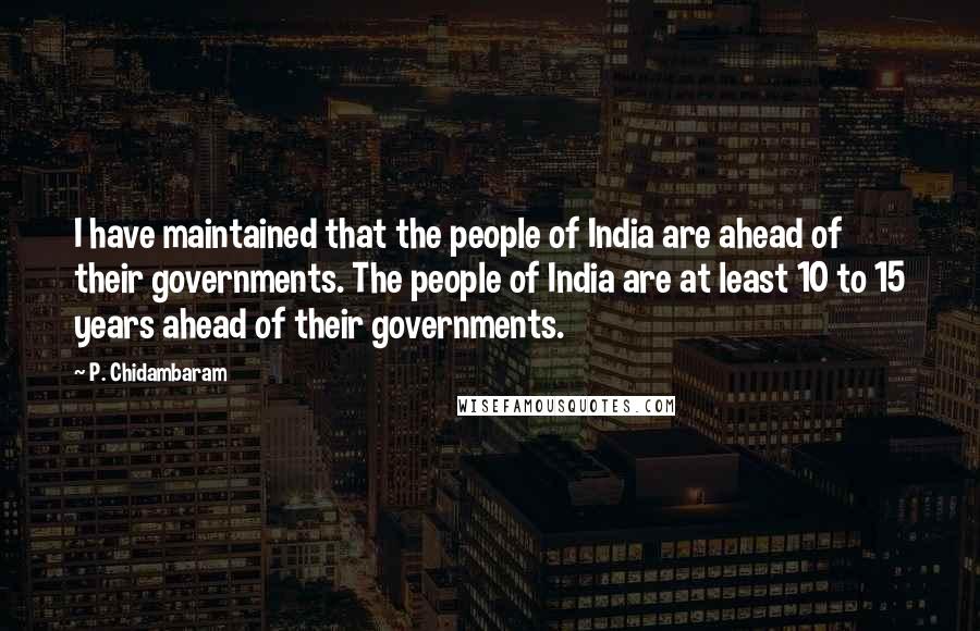 P. Chidambaram Quotes: I have maintained that the people of India are ahead of their governments. The people of India are at least 10 to 15 years ahead of their governments.