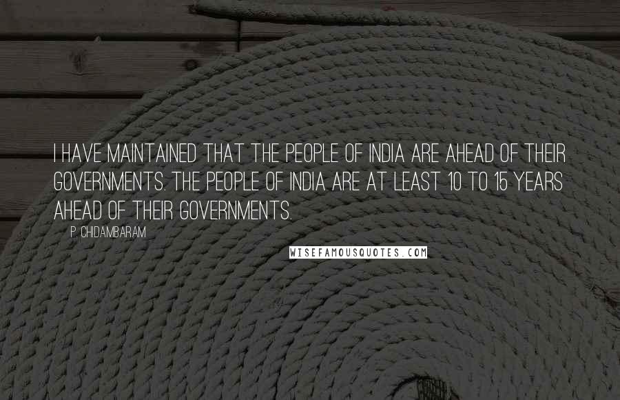 P. Chidambaram Quotes: I have maintained that the people of India are ahead of their governments. The people of India are at least 10 to 15 years ahead of their governments.