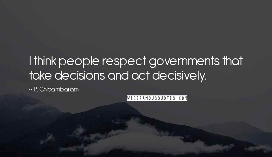 P. Chidambaram Quotes: I think people respect governments that take decisions and act decisively.