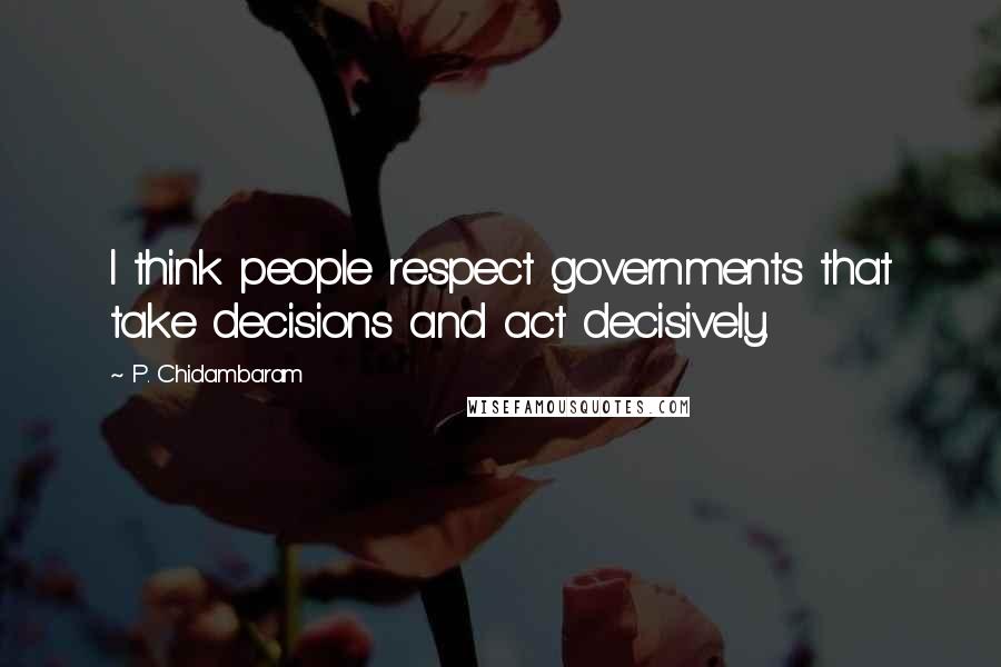 P. Chidambaram Quotes: I think people respect governments that take decisions and act decisively.