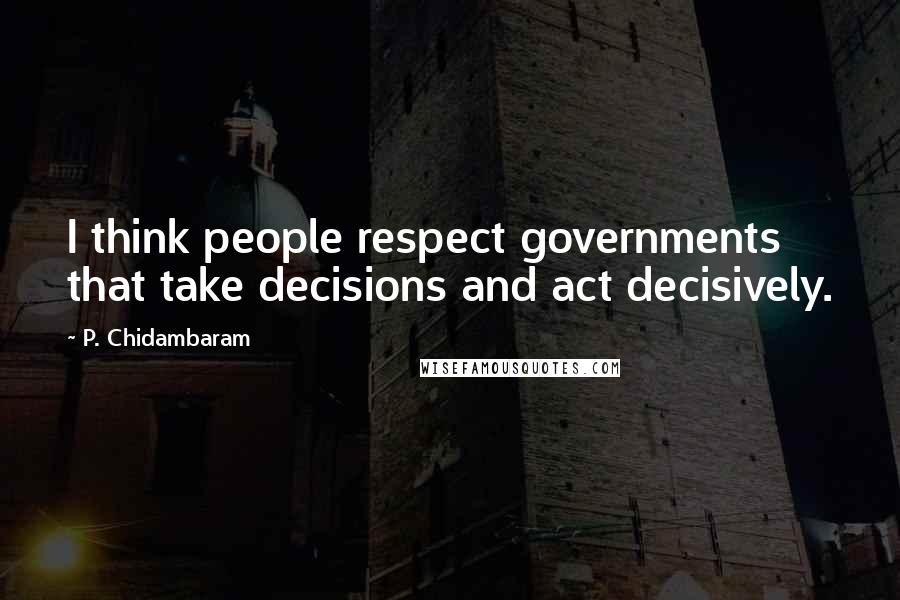 P. Chidambaram Quotes: I think people respect governments that take decisions and act decisively.