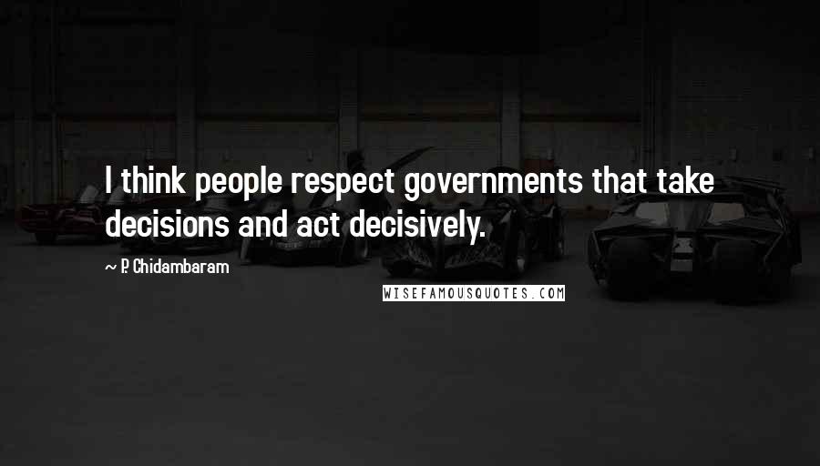 P. Chidambaram Quotes: I think people respect governments that take decisions and act decisively.