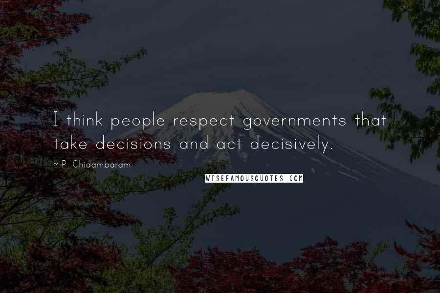 P. Chidambaram Quotes: I think people respect governments that take decisions and act decisively.