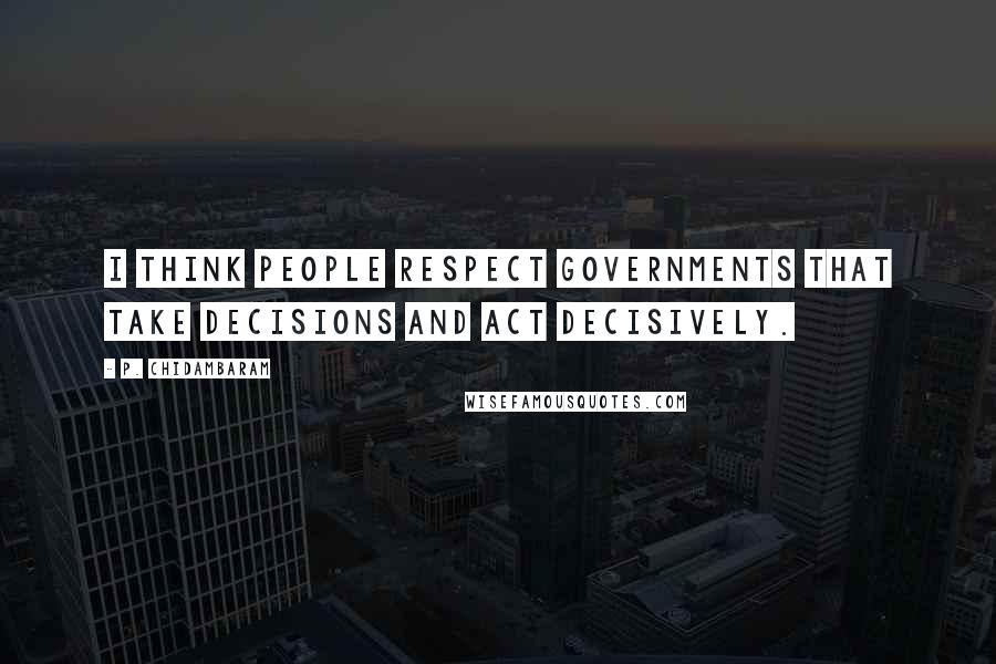 P. Chidambaram Quotes: I think people respect governments that take decisions and act decisively.