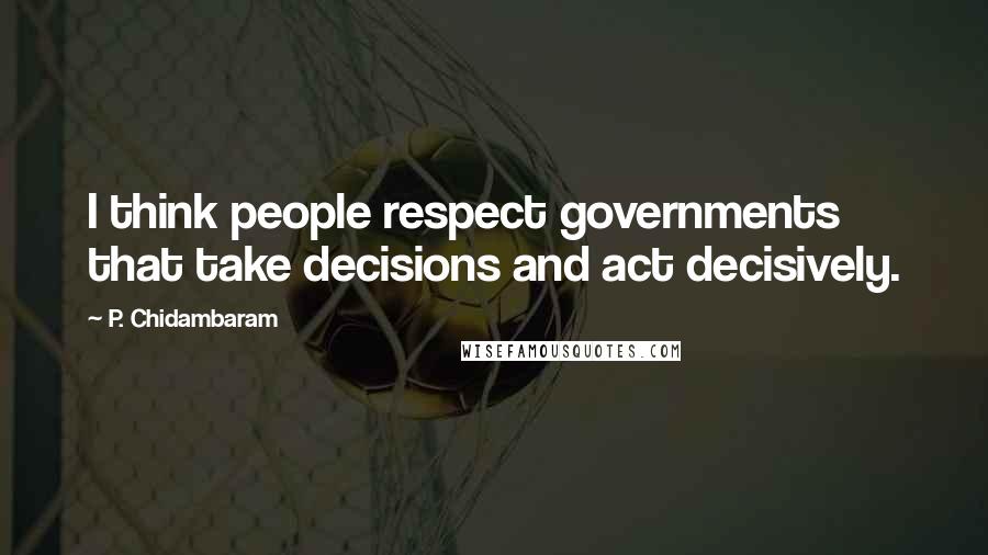 P. Chidambaram Quotes: I think people respect governments that take decisions and act decisively.