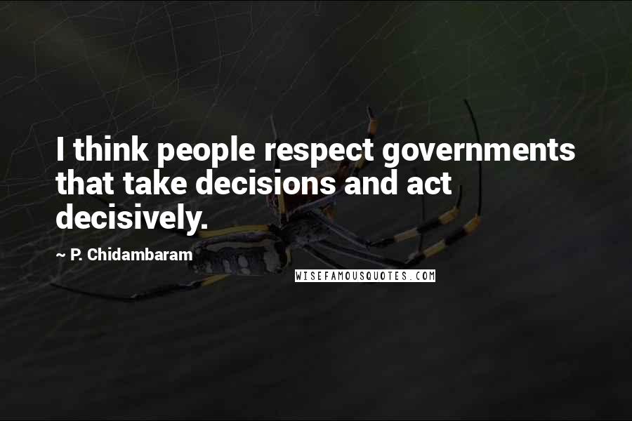 P. Chidambaram Quotes: I think people respect governments that take decisions and act decisively.