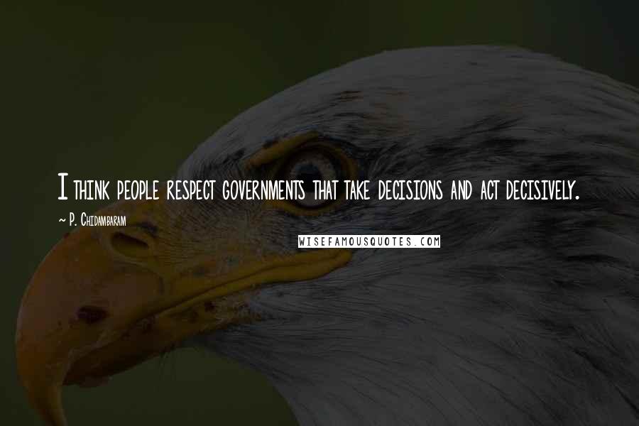 P. Chidambaram Quotes: I think people respect governments that take decisions and act decisively.