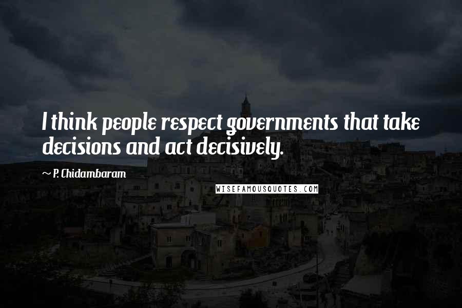 P. Chidambaram Quotes: I think people respect governments that take decisions and act decisively.