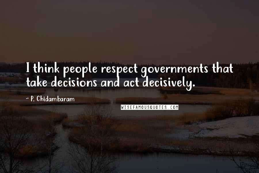 P. Chidambaram Quotes: I think people respect governments that take decisions and act decisively.