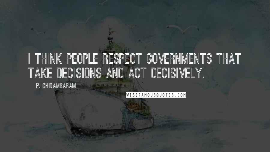 P. Chidambaram Quotes: I think people respect governments that take decisions and act decisively.