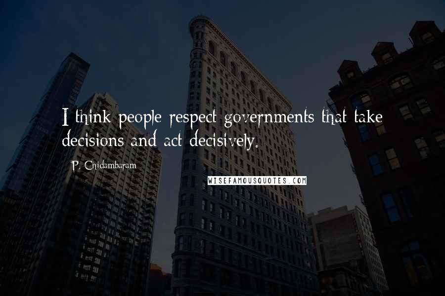 P. Chidambaram Quotes: I think people respect governments that take decisions and act decisively.