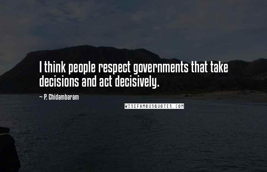 P. Chidambaram Quotes: I think people respect governments that take decisions and act decisively.