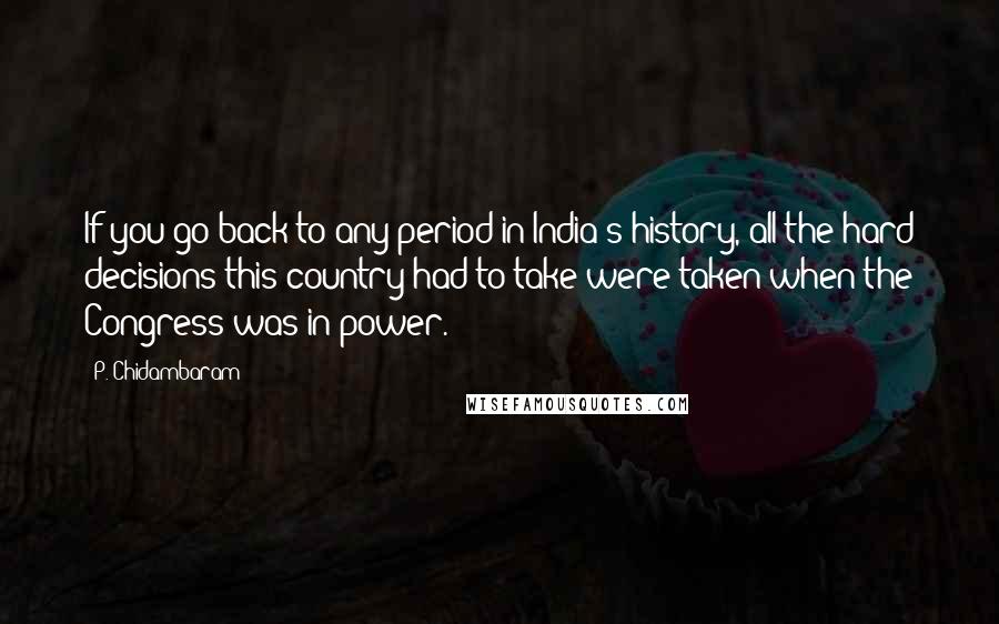 P. Chidambaram Quotes: If you go back to any period in India's history, all the hard decisions this country had to take were taken when the Congress was in power.