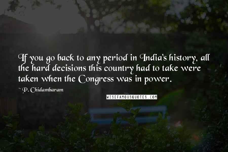 P. Chidambaram Quotes: If you go back to any period in India's history, all the hard decisions this country had to take were taken when the Congress was in power.