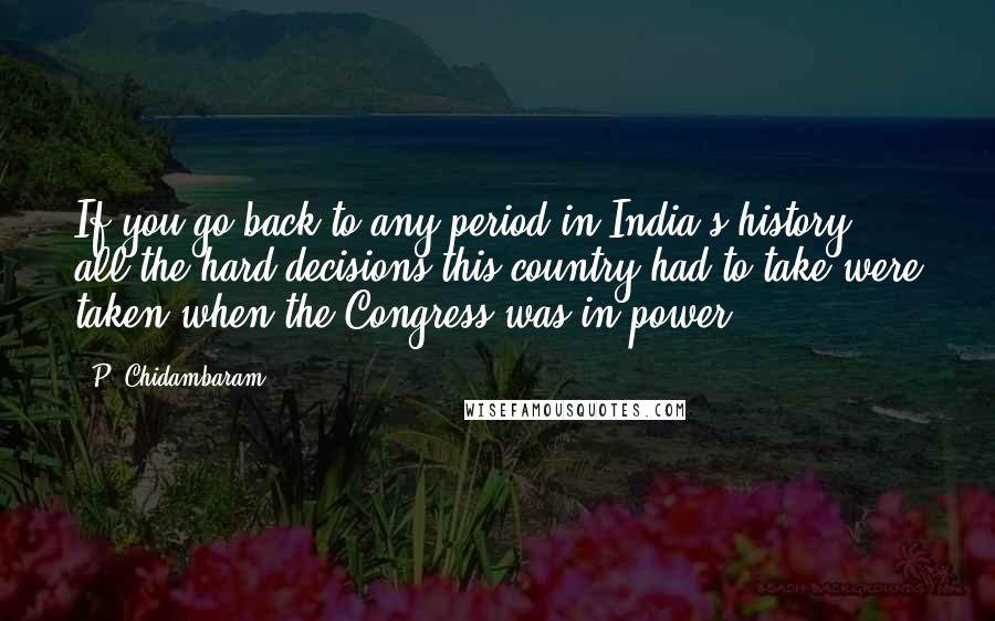 P. Chidambaram Quotes: If you go back to any period in India's history, all the hard decisions this country had to take were taken when the Congress was in power.