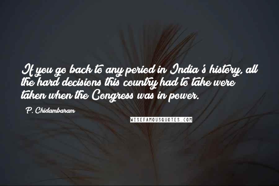 P. Chidambaram Quotes: If you go back to any period in India's history, all the hard decisions this country had to take were taken when the Congress was in power.