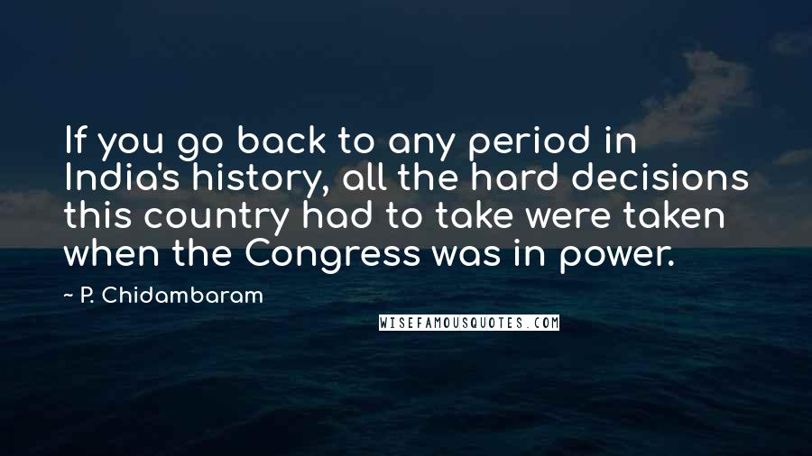 P. Chidambaram Quotes: If you go back to any period in India's history, all the hard decisions this country had to take were taken when the Congress was in power.