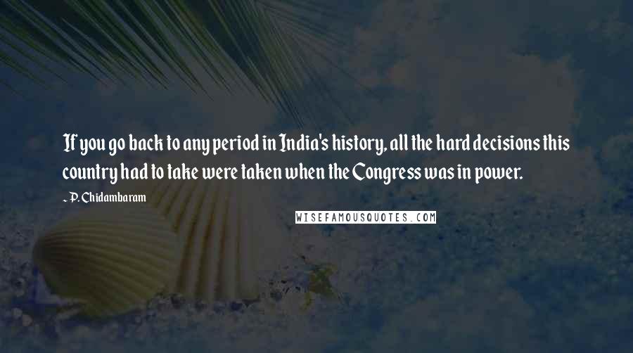 P. Chidambaram Quotes: If you go back to any period in India's history, all the hard decisions this country had to take were taken when the Congress was in power.