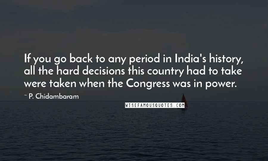 P. Chidambaram Quotes: If you go back to any period in India's history, all the hard decisions this country had to take were taken when the Congress was in power.