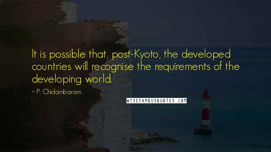 P. Chidambaram Quotes: It is possible that, post-Kyoto, the developed countries will recognise the requirements of the developing world.