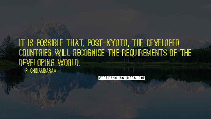 P. Chidambaram Quotes: It is possible that, post-Kyoto, the developed countries will recognise the requirements of the developing world.