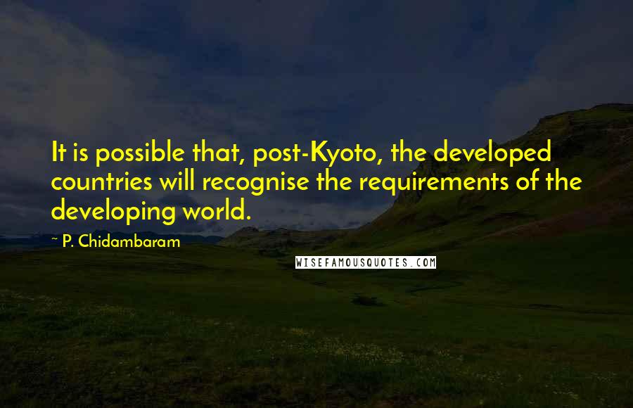 P. Chidambaram Quotes: It is possible that, post-Kyoto, the developed countries will recognise the requirements of the developing world.