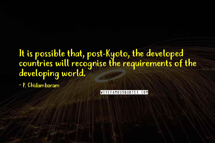 P. Chidambaram Quotes: It is possible that, post-Kyoto, the developed countries will recognise the requirements of the developing world.