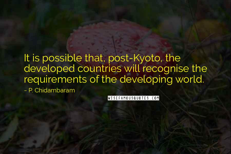 P. Chidambaram Quotes: It is possible that, post-Kyoto, the developed countries will recognise the requirements of the developing world.