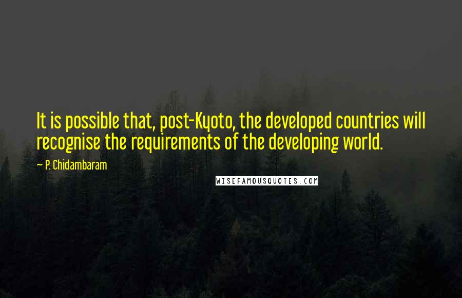 P. Chidambaram Quotes: It is possible that, post-Kyoto, the developed countries will recognise the requirements of the developing world.