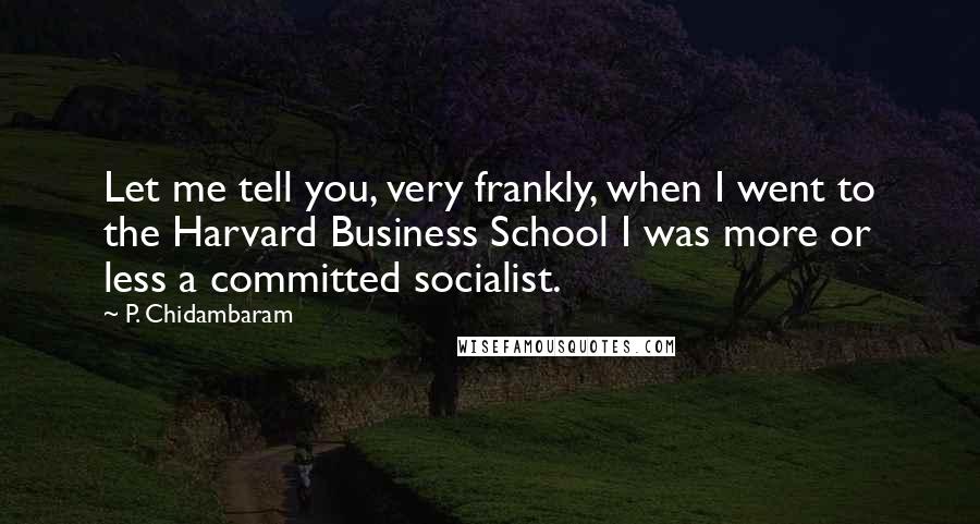 P. Chidambaram Quotes: Let me tell you, very frankly, when I went to the Harvard Business School I was more or less a committed socialist.