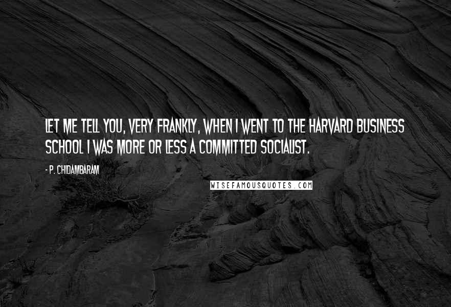 P. Chidambaram Quotes: Let me tell you, very frankly, when I went to the Harvard Business School I was more or less a committed socialist.