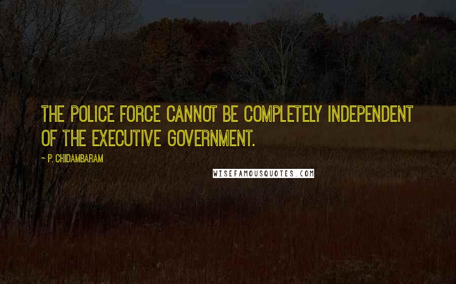 P. Chidambaram Quotes: The police force cannot be completely independent of the executive government.