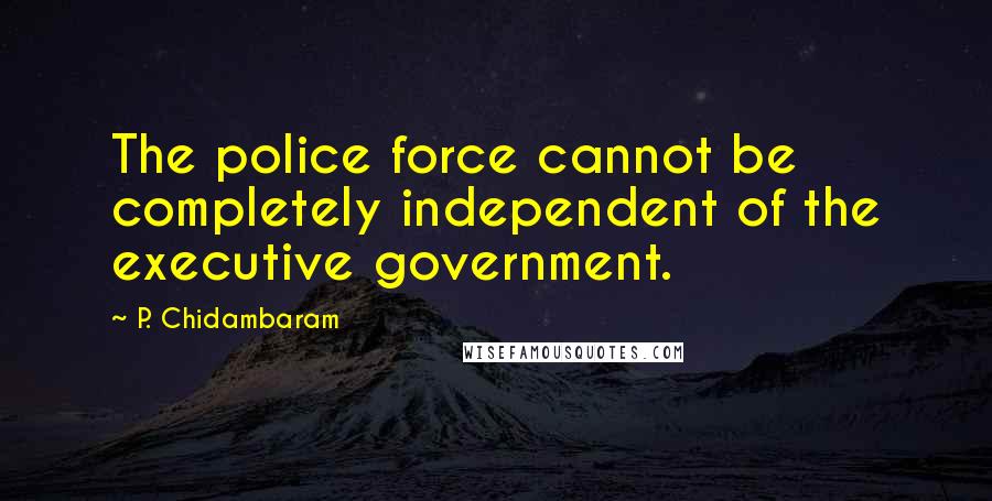 P. Chidambaram Quotes: The police force cannot be completely independent of the executive government.