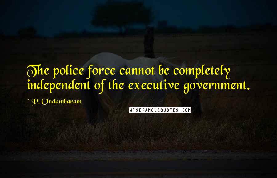 P. Chidambaram Quotes: The police force cannot be completely independent of the executive government.