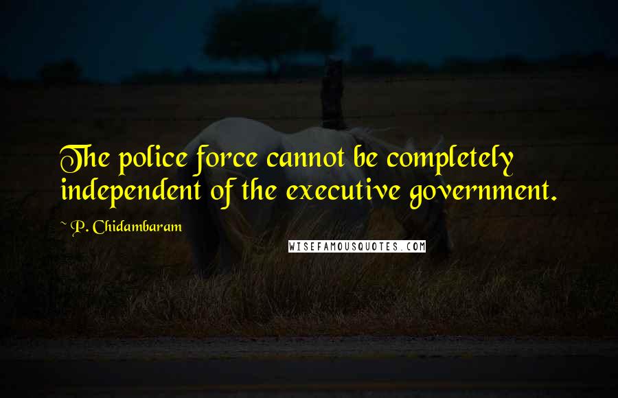 P. Chidambaram Quotes: The police force cannot be completely independent of the executive government.