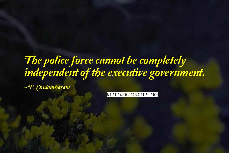 P. Chidambaram Quotes: The police force cannot be completely independent of the executive government.