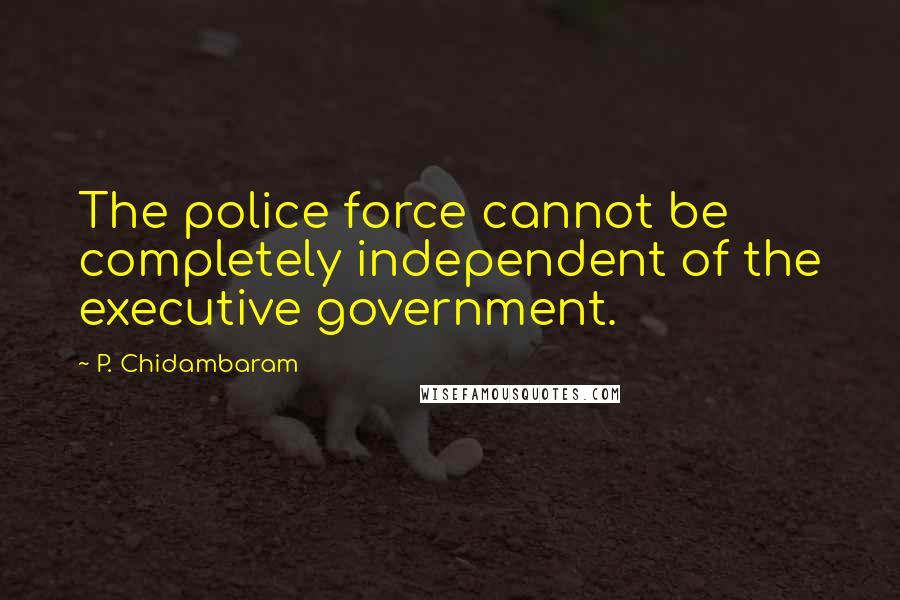 P. Chidambaram Quotes: The police force cannot be completely independent of the executive government.