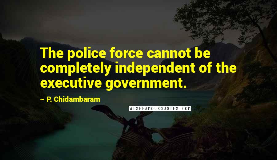 P. Chidambaram Quotes: The police force cannot be completely independent of the executive government.