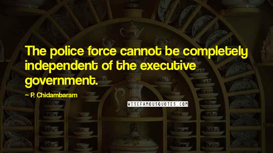 P. Chidambaram Quotes: The police force cannot be completely independent of the executive government.