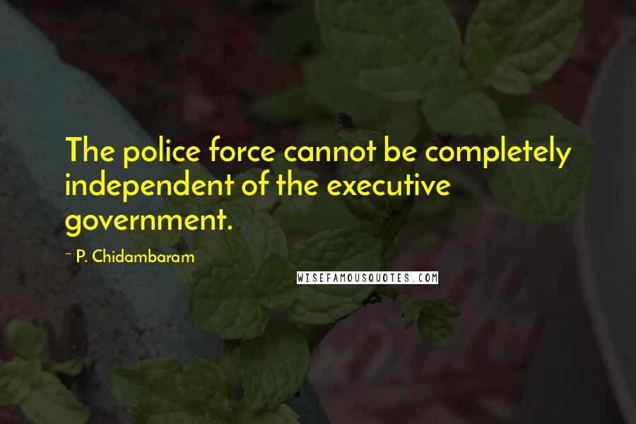 P. Chidambaram Quotes: The police force cannot be completely independent of the executive government.