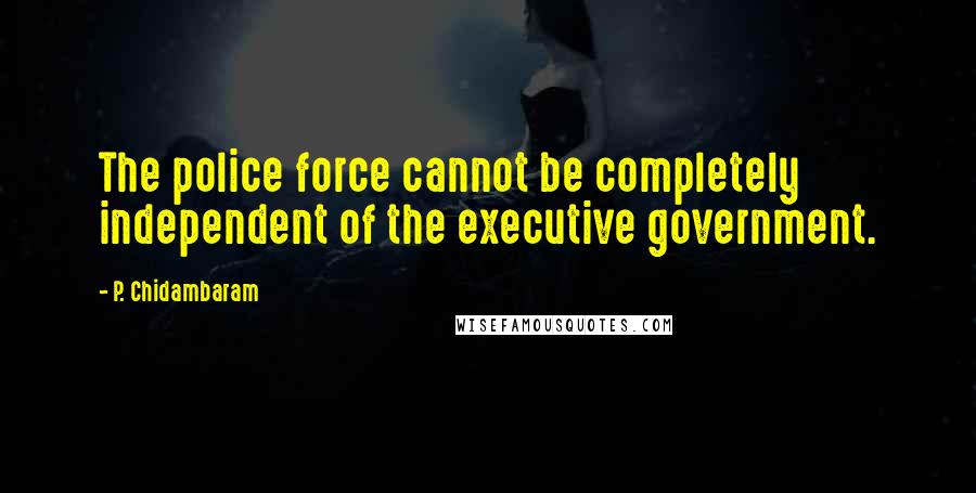 P. Chidambaram Quotes: The police force cannot be completely independent of the executive government.
