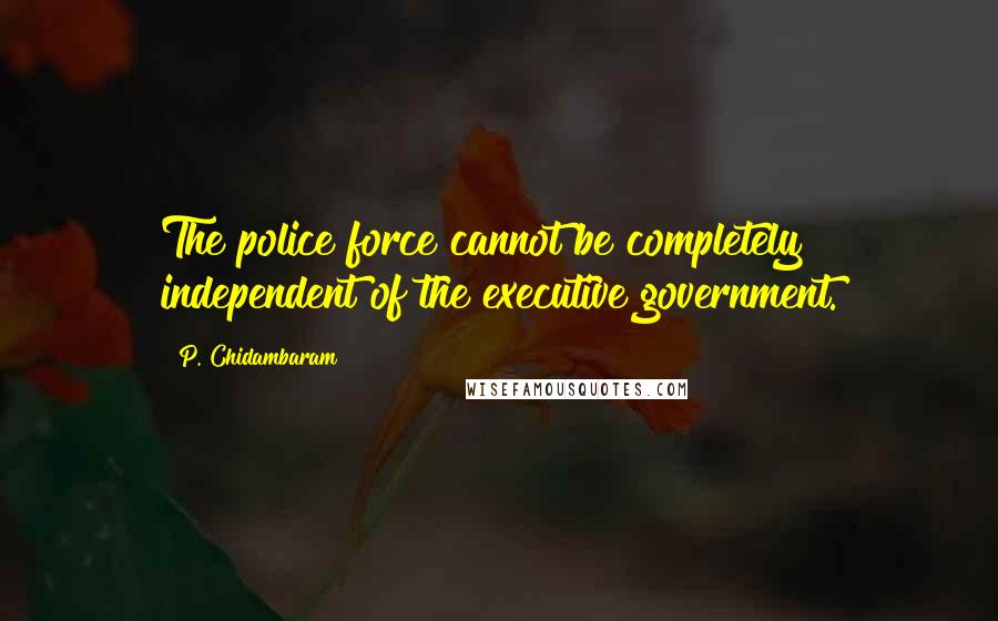 P. Chidambaram Quotes: The police force cannot be completely independent of the executive government.